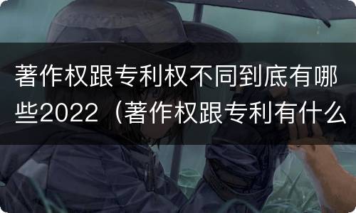 著作权跟专利权不同到底有哪些2022（著作权跟专利有什么区别）