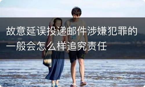 故意延误投递邮件涉嫌犯罪的一般会怎么样追究责任