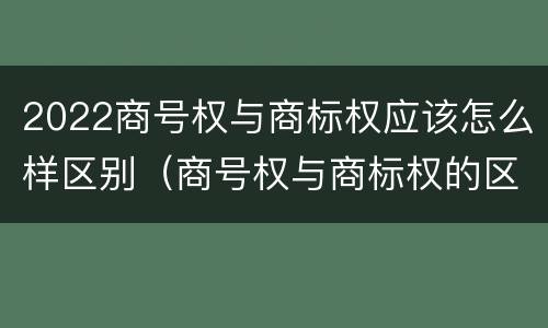 2022商号权与商标权应该怎么样区别（商号权与商标权的区别）