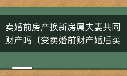 卖婚前房产换新房属夫妻共同财产吗（变卖婚前财产婚后买房属夫妻共同财产吗?）