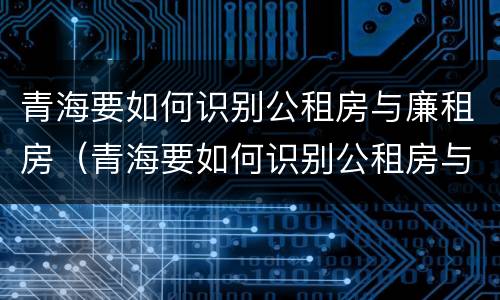 青海要如何识别公租房与廉租房（青海要如何识别公租房与廉租房呢）