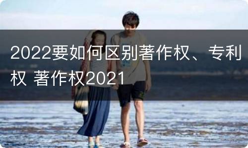 2022要如何区别著作权、专利权 著作权2021