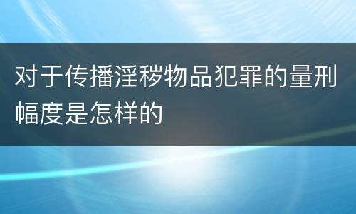 对于传播淫秽物品犯罪的量刑幅度是怎样的