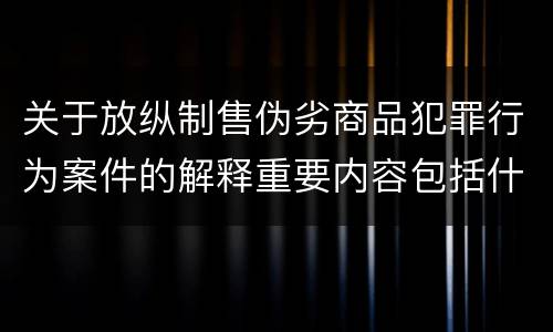 关于放纵制售伪劣商品犯罪行为案件的解释重要内容包括什么