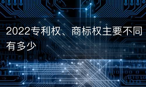 2022专利权、商标权主要不同有多少