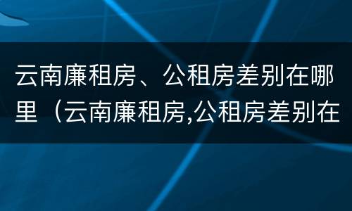 云南廉租房、公租房差别在哪里（云南廉租房,公租房差别在哪里查）