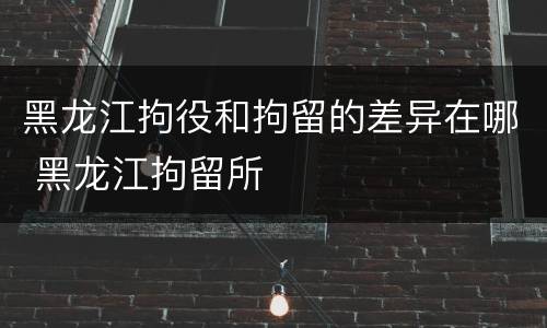 黑龙江拘役和拘留的差异在哪 黑龙江拘留所