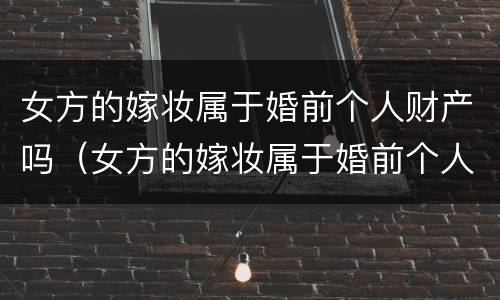女方的嫁妆属于婚前个人财产吗（女方的嫁妆属于婚前个人财产吗知乎）