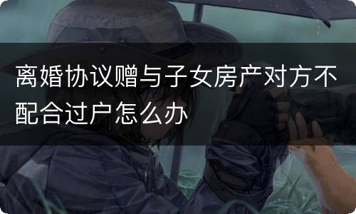离婚协议赠与子女房产对方不配合过户怎么办