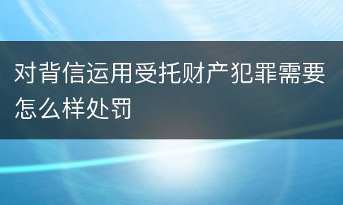 对背信运用受托财产犯罪需要怎么样处罚