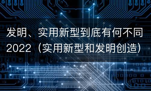 发明、实用新型到底有何不同2022（实用新型和发明创造）