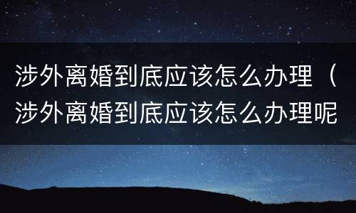 涉外离婚到底应该怎么办理（涉外离婚到底应该怎么办理呢）