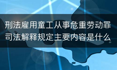 刑法雇用童工从事危重劳动罪司法解释规定主要内容是什么