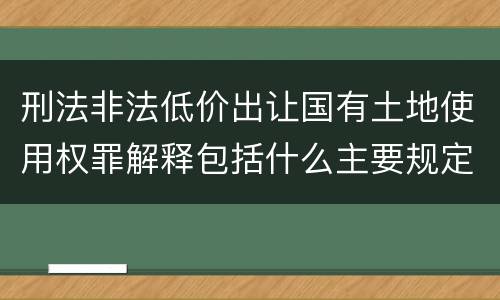刑法非法低价出让国有土地使用权罪解释包括什么主要规定