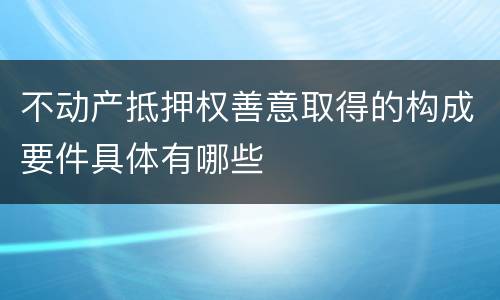 不动产抵押权善意取得的构成要件具体有哪些