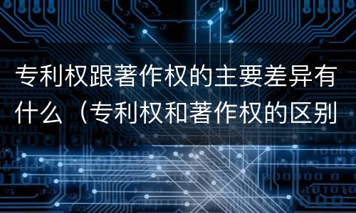 专利权跟著作权的主要差异有什么（专利权和著作权的区别）