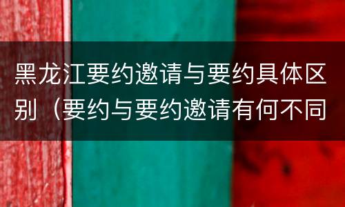 黑龙江要约邀请与要约具体区别（要约与要约邀请有何不同）