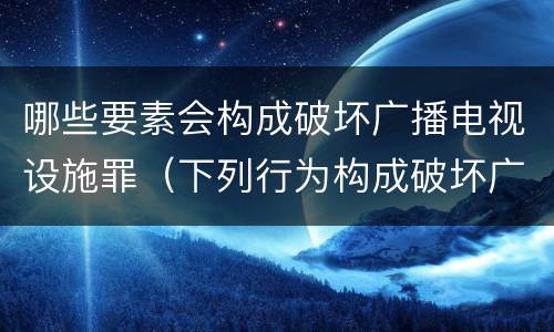 哪些要素会构成破坏广播电视设施罪（下列行为构成破坏广播电视设施）