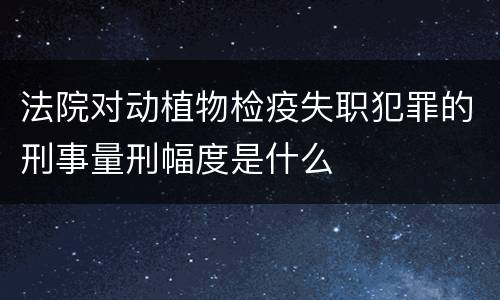 法院对动植物检疫失职犯罪的刑事量刑幅度是什么