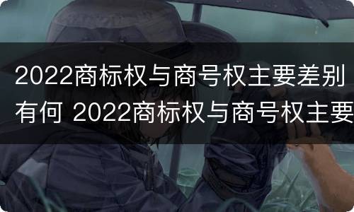 2022商标权与商号权主要差别有何 2022商标权与商号权主要差别有何异同