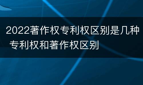 2022著作权专利权区别是几种 专利权和著作权区别