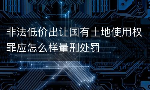 非法低价出让国有土地使用权罪应怎么样量刑处罚
