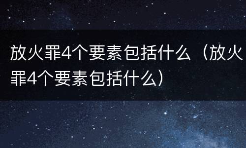放火罪4个要素包括什么（放火罪4个要素包括什么）
