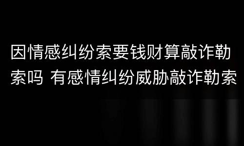 因情感纠纷索要钱财算敲诈勒索吗 有感情纠纷威胁敲诈勒索钱算违法吗