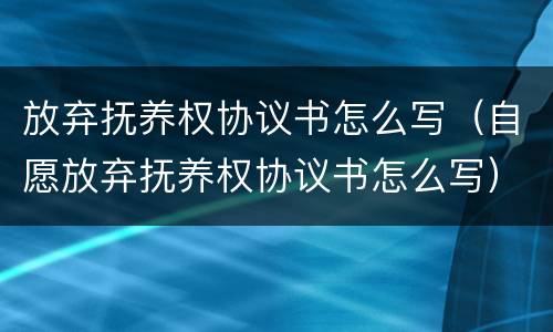 放弃抚养权协议书怎么写（自愿放弃抚养权协议书怎么写）