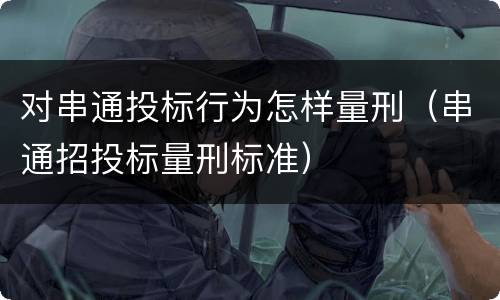 对串通投标行为怎样量刑（串通招投标量刑标准）