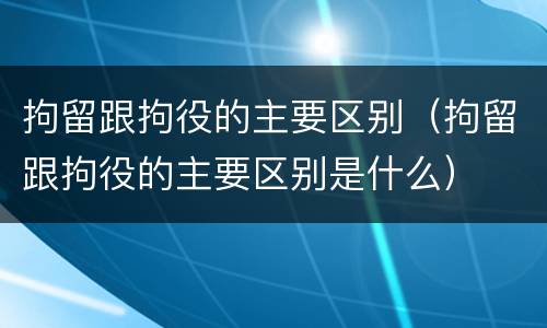拘留跟拘役的主要区别（拘留跟拘役的主要区别是什么）
