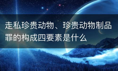 走私珍贵动物、珍贵动物制品罪的构成四要素是什么
