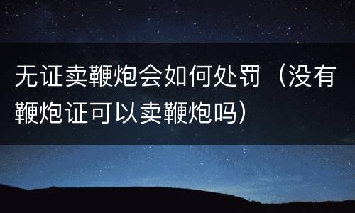 无证卖鞭炮会如何处罚（没有鞭炮证可以卖鞭炮吗）