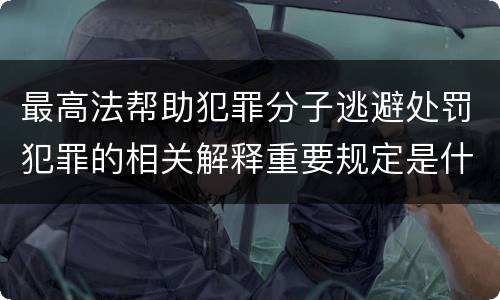 最高法帮助犯罪分子逃避处罚犯罪的相关解释重要规定是什么