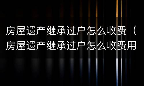 房屋遗产继承过户怎么收费（房屋遗产继承过户怎么收费用）