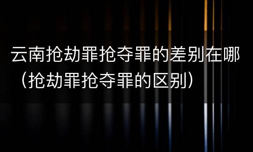 云南抢劫罪抢夺罪的差别在哪（抢劫罪抢夺罪的区别）