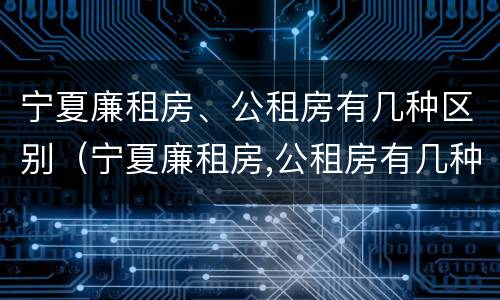宁夏廉租房、公租房有几种区别（宁夏廉租房,公租房有几种区别）