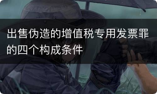 出售伪造的增值税专用发票罪的四个构成条件