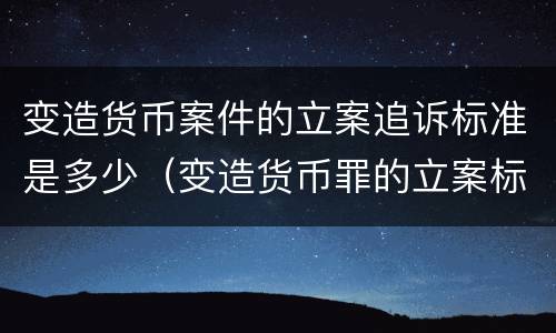 变造货币案件的立案追诉标准是多少（变造货币罪的立案标准）