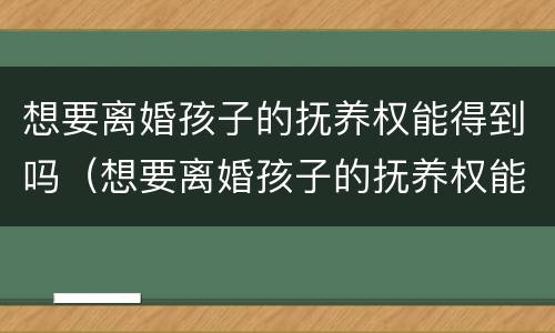 想要离婚孩子的抚养权能得到吗（想要离婚孩子的抚养权能得到吗知乎）