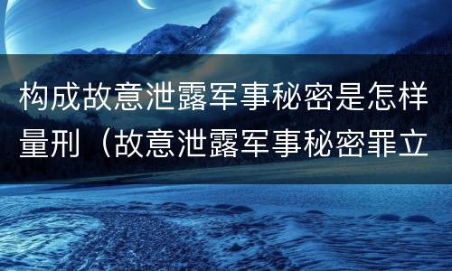 构成故意泄露军事秘密是怎样量刑（故意泄露军事秘密罪立案标准）