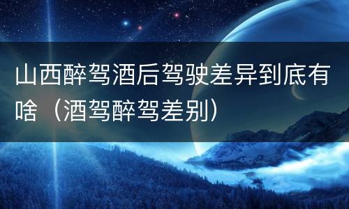 山西醉驾酒后驾驶差异到底有啥（酒驾醉驾差别）