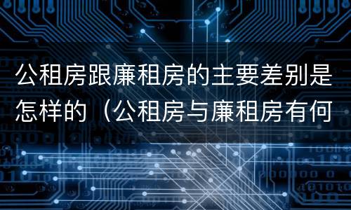 公租房跟廉租房的主要差别是怎样的（公租房与廉租房有何区别）