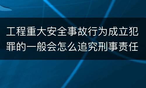 工程重大安全事故行为成立犯罪的一般会怎么追究刑事责任
