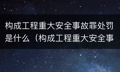 构成工程重大安全事故罪处罚是什么（构成工程重大安全事故罪处罚是什么）