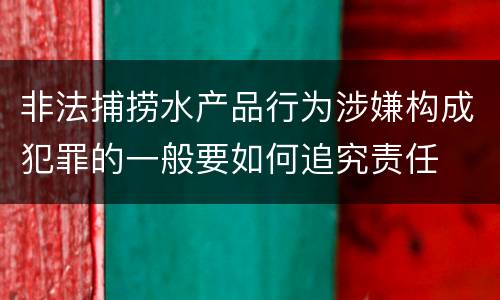 非法捕捞水产品行为涉嫌构成犯罪的一般要如何追究责任