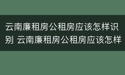 云南廉租房公租房应该怎样识别 云南廉租房公租房应该怎样识别房产证