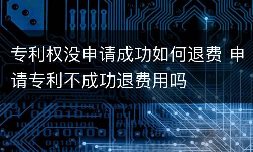 专利权没申请成功如何退费 申请专利不成功退费用吗