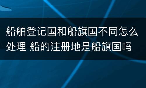 船舶登记国和船旗国不同怎么处理 船的注册地是船旗国吗