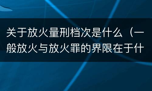 关于放火量刑档次是什么（一般放火与放火罪的界限在于什么）